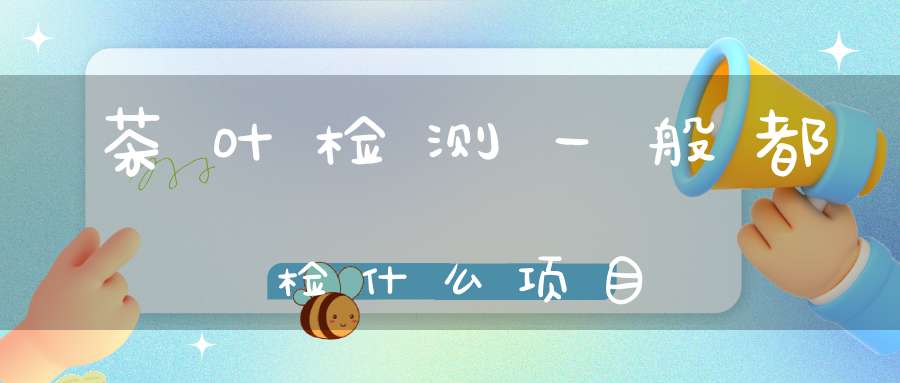 茶叶检测一般都检什么项目