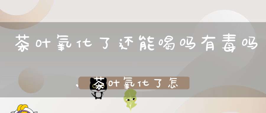 茶叶氧化了还能喝吗有毒吗,茶叶氧化了怎么处理