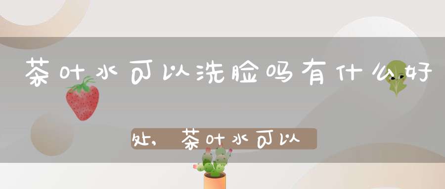 茶叶水可以洗脸吗有什么好处,茶叶水可以洗脸不