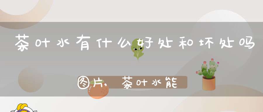 茶叶水有什么好处和坏处吗图片,茶叶水能起到什么作用