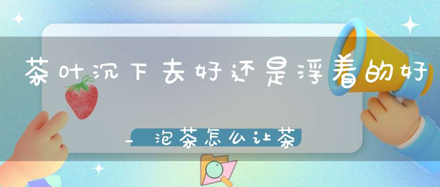 茶叶沉下去好还是浮着的好_泡茶怎么让茶叶沉下去