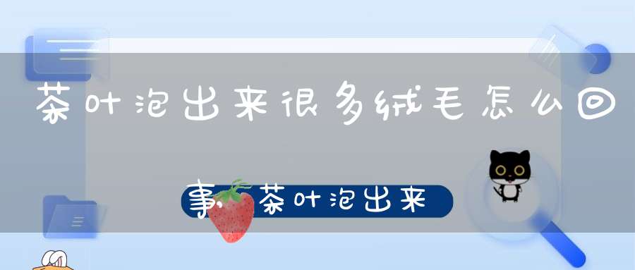 茶叶泡出来很多绒毛怎么回事,茶叶泡出来有很多绒毛
