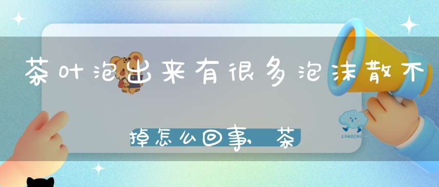 茶叶泡出来有很多泡沫散不掉怎么回事,茶叶泡出来有很多泡沫是什么原因