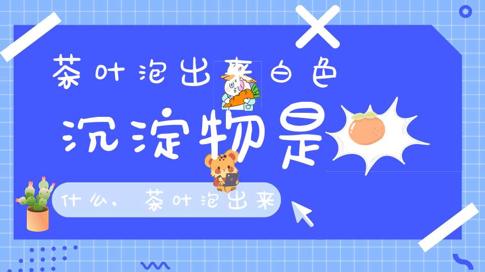 茶叶泡出来白色沉淀物是什么,茶叶泡出来有白色絮状物