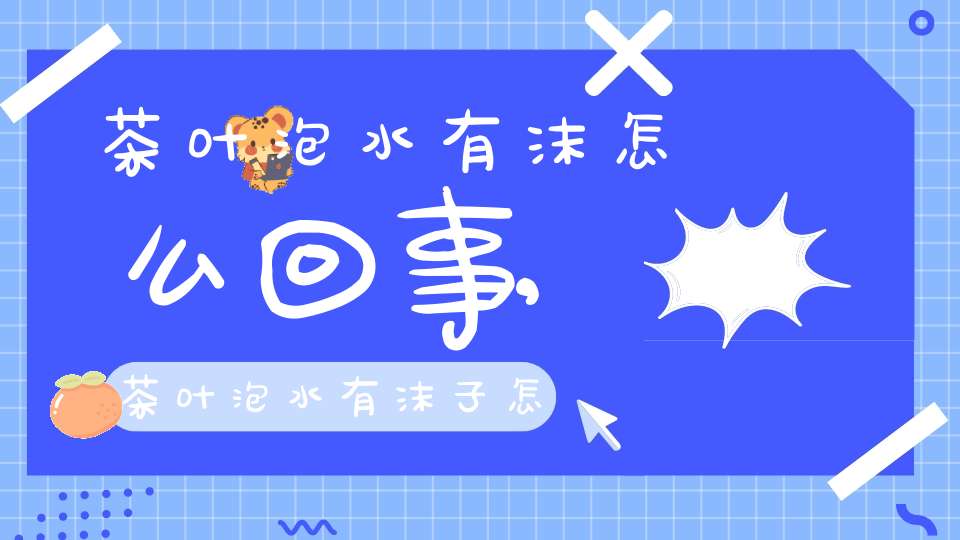 茶叶泡水有沫怎么回事,茶叶泡水有沫子怎么办