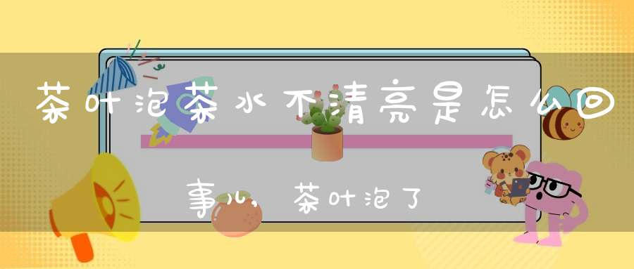 茶叶泡茶水不清亮是怎么回事儿,茶叶泡了颜色不绿