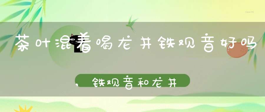 茶叶混着喝龙井铁观音好吗,铁观音和龙井茶可以一起喝吗