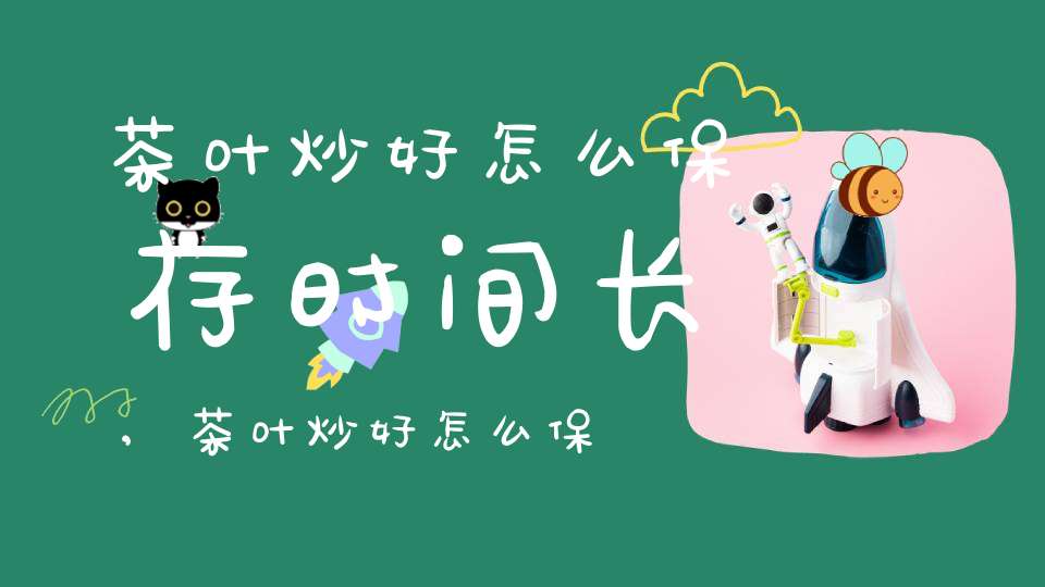 茶叶炒好怎么保存时间长,茶叶炒好怎么保存不变质