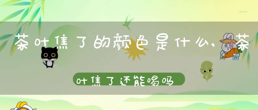 茶叶焦了的颜色是什么,茶叶焦了还能喝吗