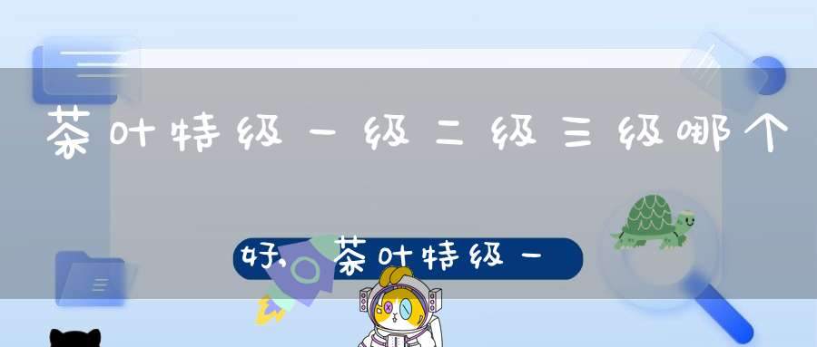 茶叶特级一级二级三级哪个好,茶叶特级一级二级区别