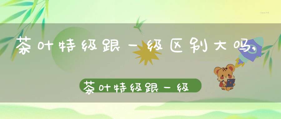 茶叶特级跟一级区别大吗,茶叶特级跟一级区别是什么