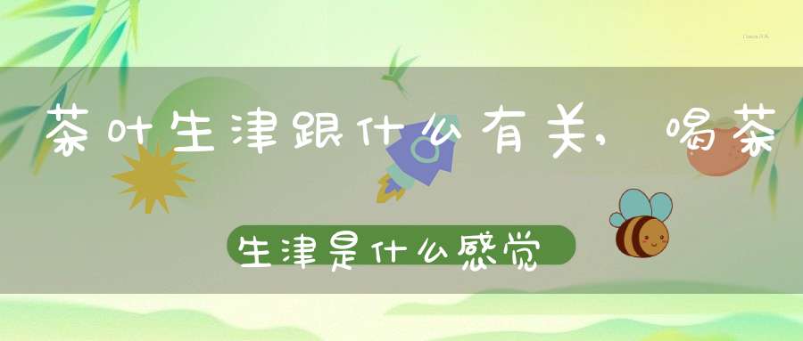 茶叶生津跟什么有关,喝茶生津是什么感觉