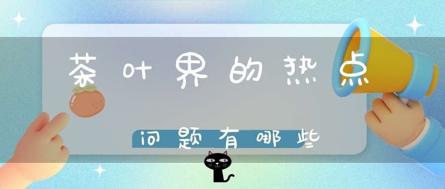 茶叶界的热点问题有哪些
