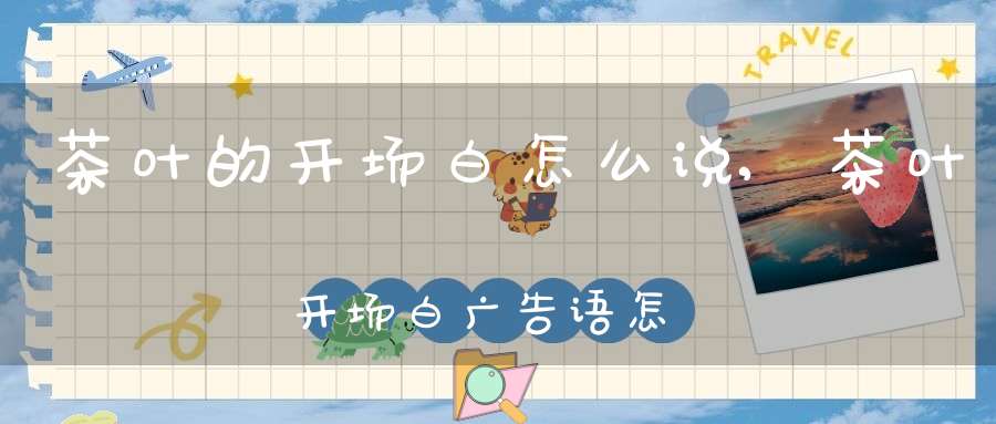 茶叶的开场白怎么说,茶叶开场白广告语怎么写