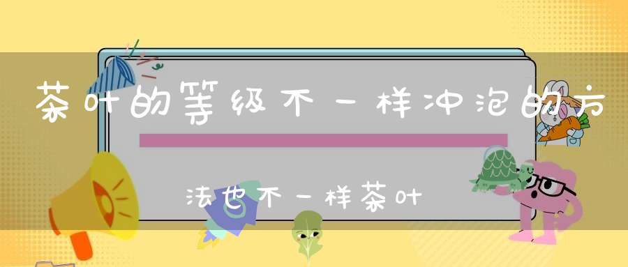 茶叶的等级不一样冲泡的方法也不一样茶叶怎么定级