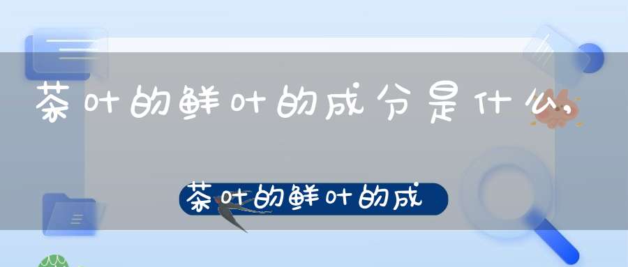 茶叶的鲜叶的成分是什么,茶叶的鲜叶的成分有哪些