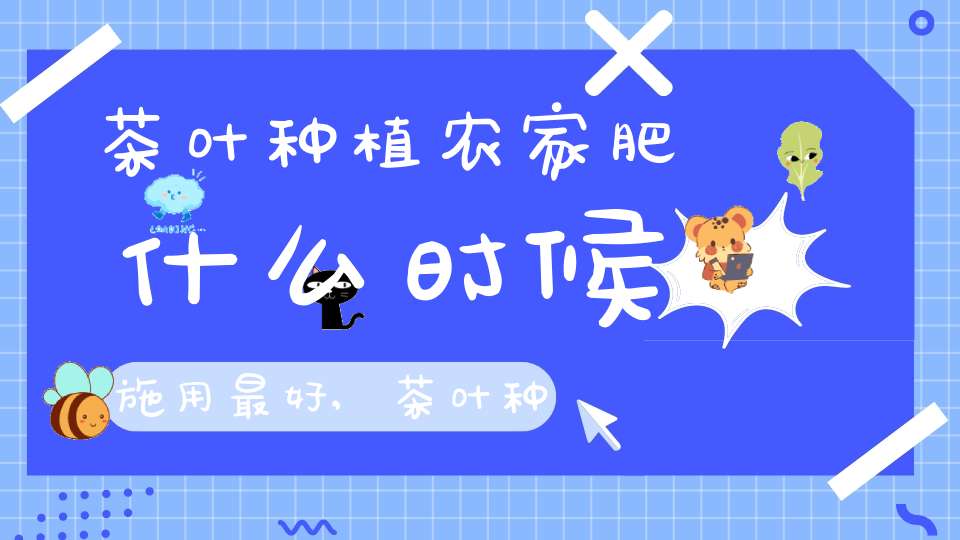 茶叶种植农家肥什么时候施用最好,茶叶种植农家肥什么时候施用好