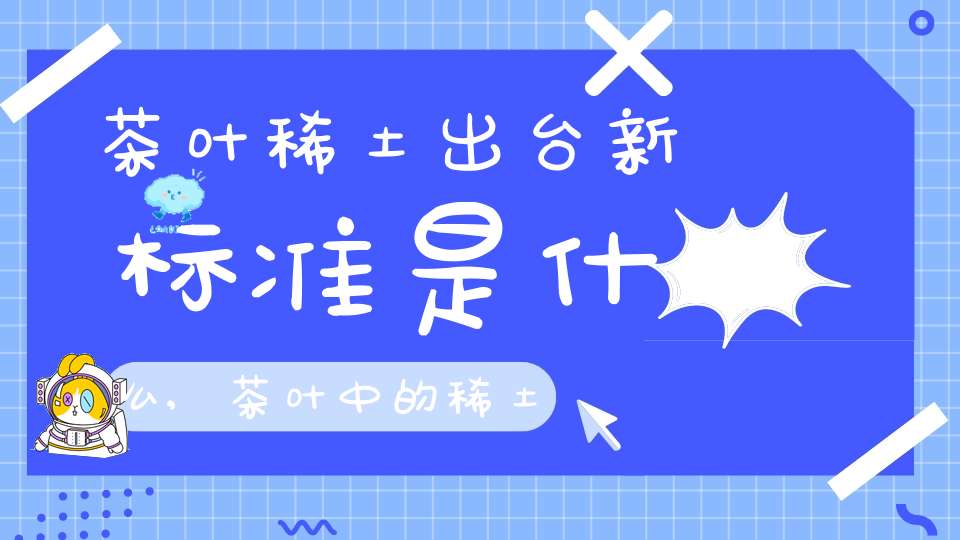 茶叶稀土出台新标准是什么,茶叶中的稀土含量不能超过