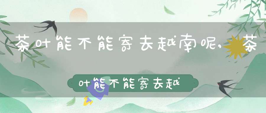 茶叶能不能寄去越南呢,茶叶能不能寄去越南旅游