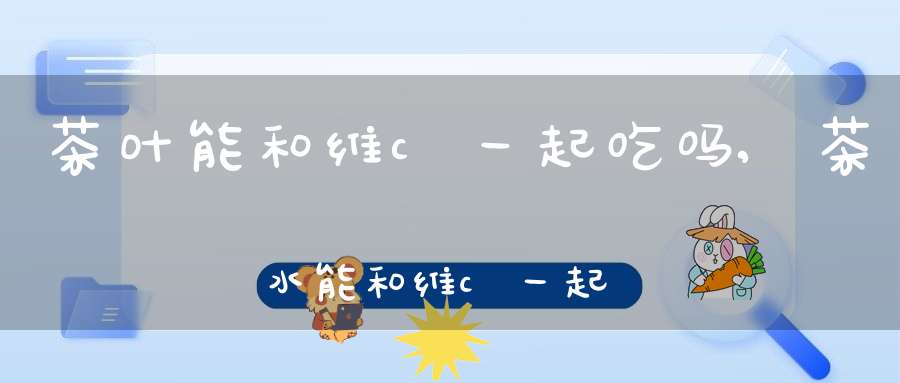 茶叶能和维c一起吃吗,茶水能和维c一起吃吗