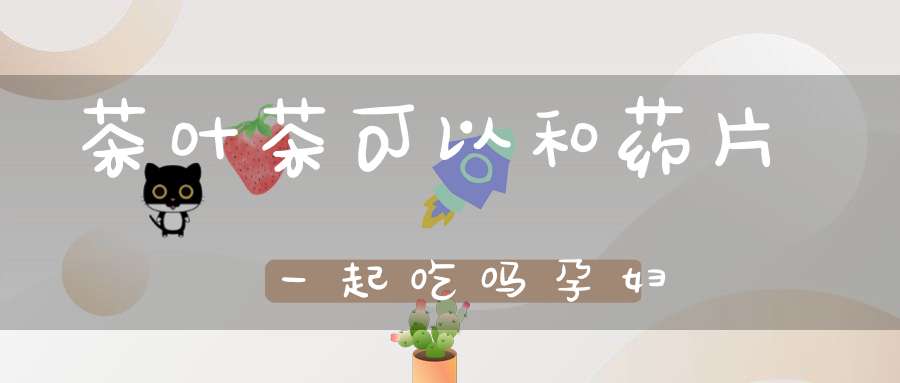 茶叶茶可以和药片一起吃吗孕妇