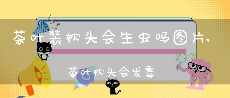 茶叶装枕头会生虫吗图片,茶叶枕头会发霉吗