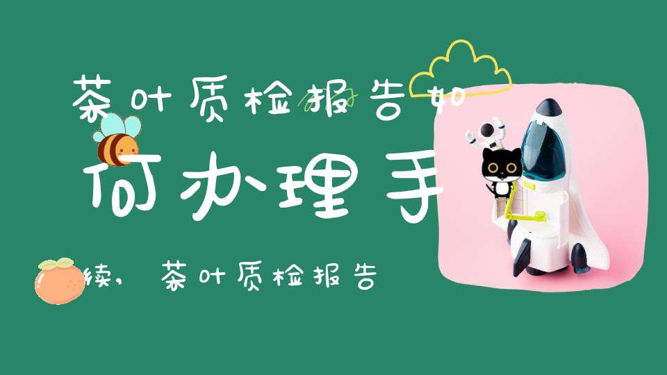 茶叶质检报告如何办理手续,茶叶质检报告去哪里办理及费用