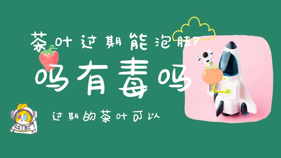 茶叶过期能泡脚吗有毒吗,过期的茶叶可以泡脚,听说有罪过是真的吗