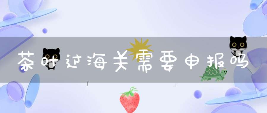 茶叶过海关需要申报吗