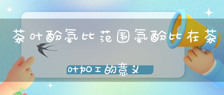 茶叶酚氨比范围氨酚比在茶叶加工的意义