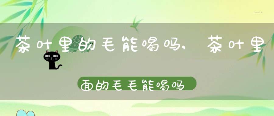 茶叶里的毛能喝吗,茶叶里面的毛毛能喝吗