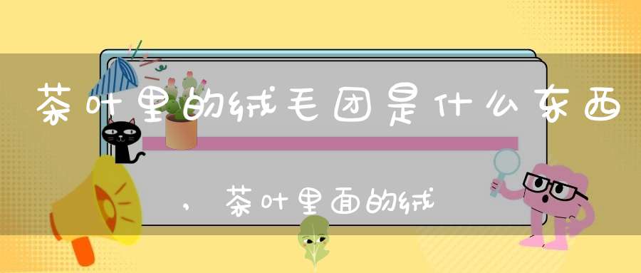 茶叶里的绒毛团是什么东西,茶叶里面的绒毛是什么