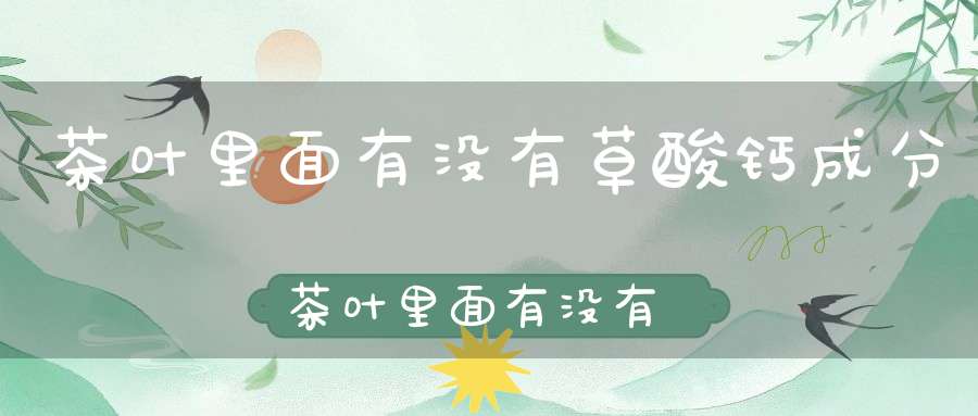茶叶里面有没有草酸钙成分茶叶里面有没有草酸钙元素