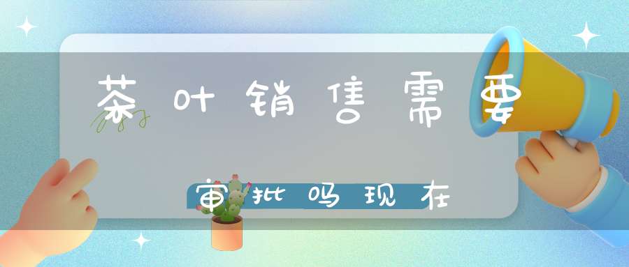 茶叶销售需要审批吗现在
