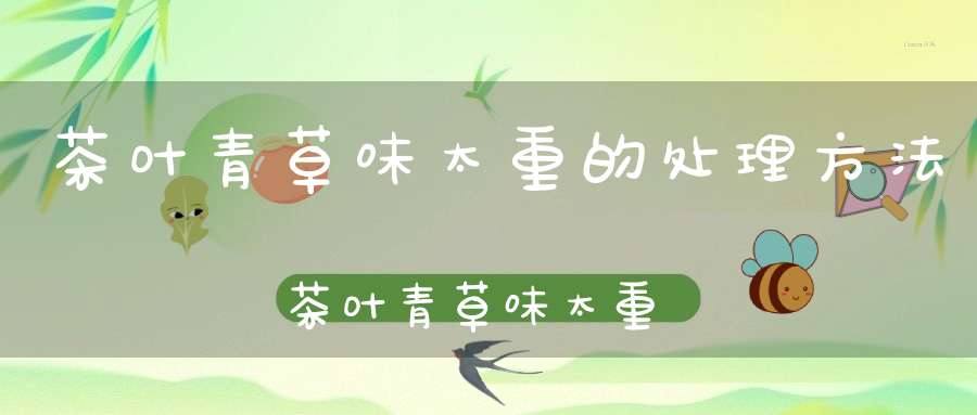 茶叶青草味太重的处理方法茶叶青草味太重什么原因