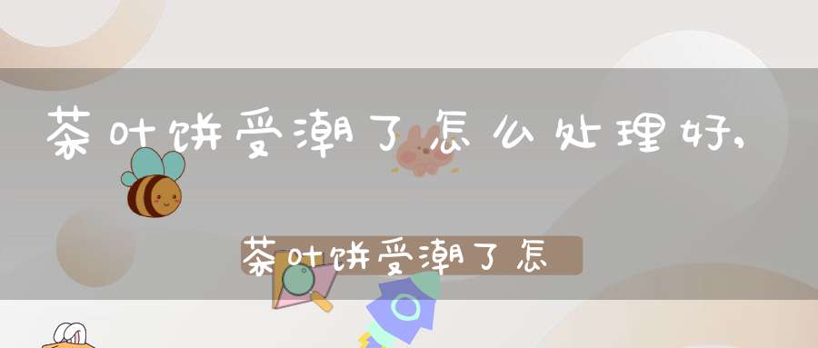 茶叶饼受潮了怎么处理好,茶叶饼受潮了怎么处理干净