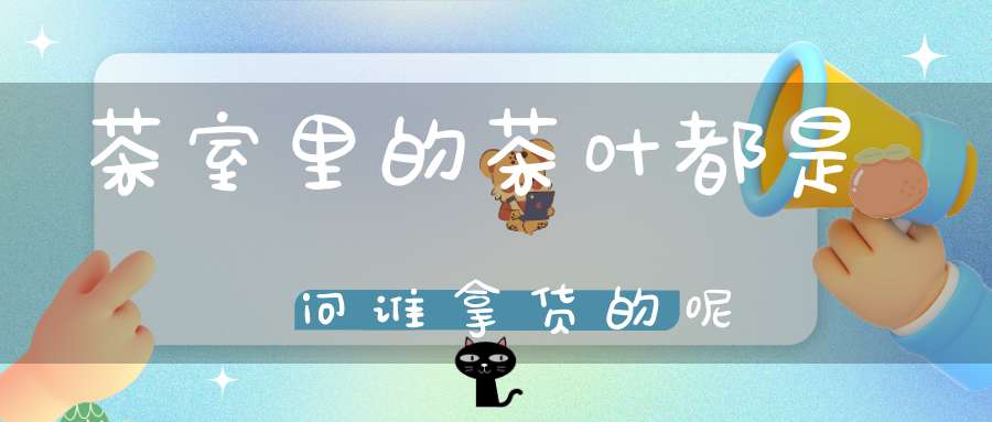 茶室里的茶叶都是问谁拿货的呢