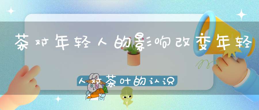 茶对年轻人的影响改变年轻人对茶叶的认识
