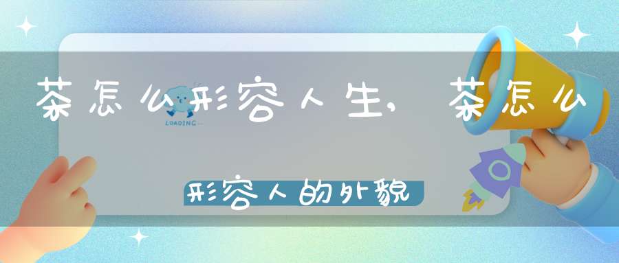 茶怎么形容人生,茶怎么形容人的外貌