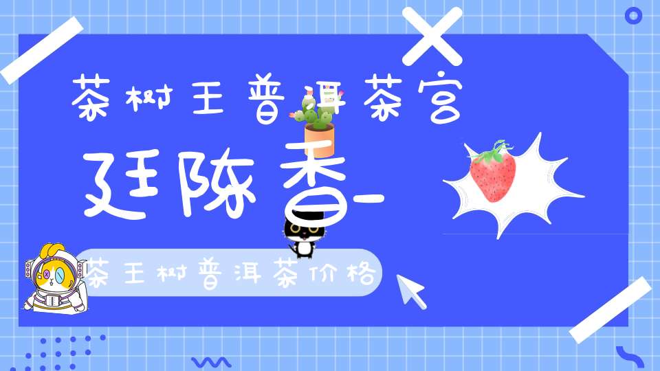 茶树王普洱茶宫廷陈香_茶王树普洱茶价格
