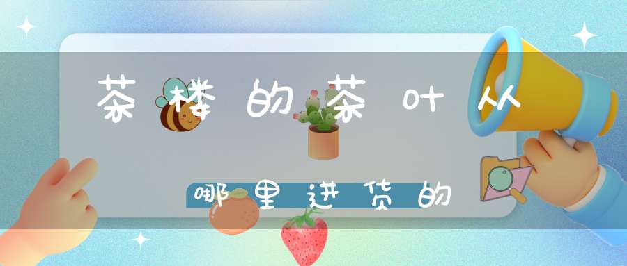 茶楼的茶叶从哪里进货的