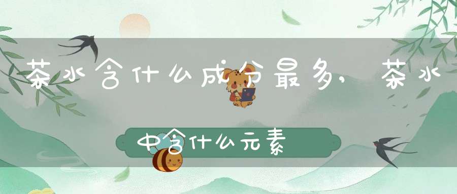 茶水含什么成分最多,茶水中含什么元素