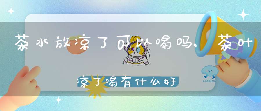 茶水放凉了可以喝吗,茶叶凉了喝有什么好处