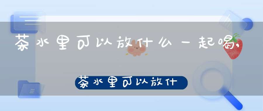 茶水里可以放什么一起喝,茶水里可以放什么东西