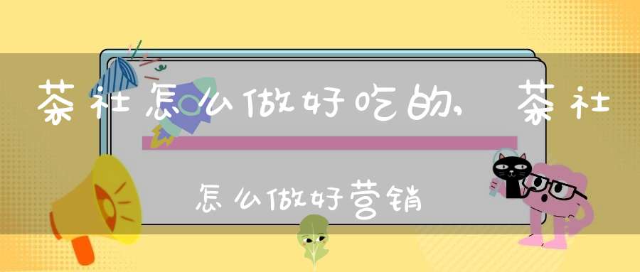 茶社怎么做好吃的,茶社怎么做好营销