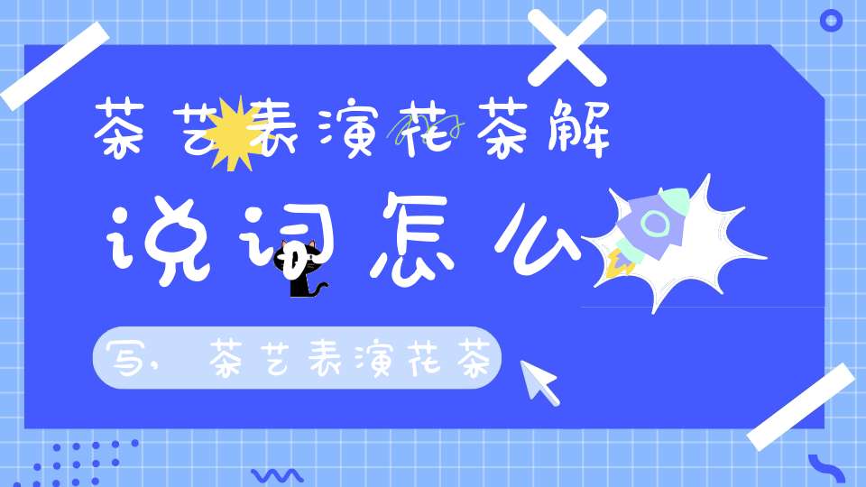 茶艺表演花茶解说词怎么写,茶艺表演花茶解说词大全