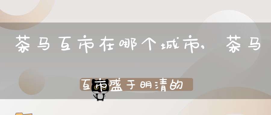 茶马互市在哪个城市,茶马互市盛于明清的古道