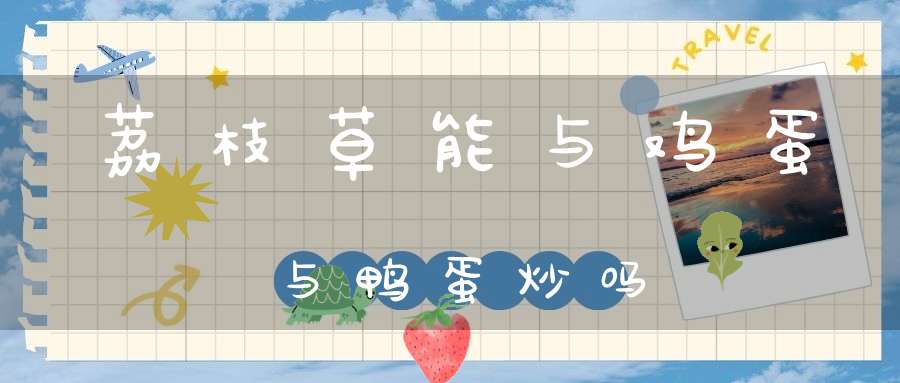 荔枝草能与鸡蛋与鸭蛋炒吗？