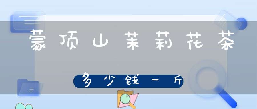 蒙顶山茉莉花茶多少钱一斤