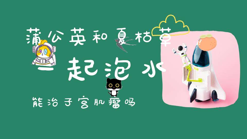 蒲公英和夏枯草一起泡水能治子宫肌瘤吗？